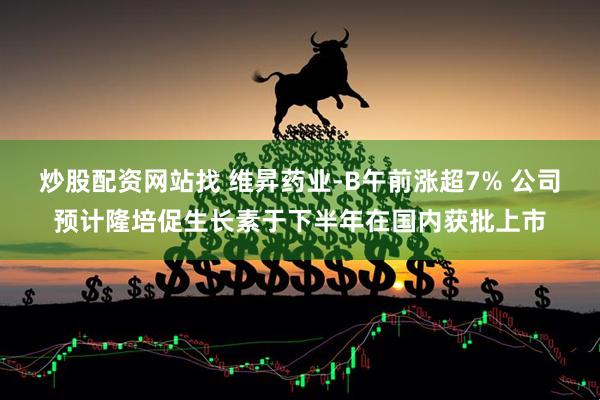 炒股配资网站找 维昇药业-B午前涨超7% 公司预计隆培促生长素于下半年在国内获批上市