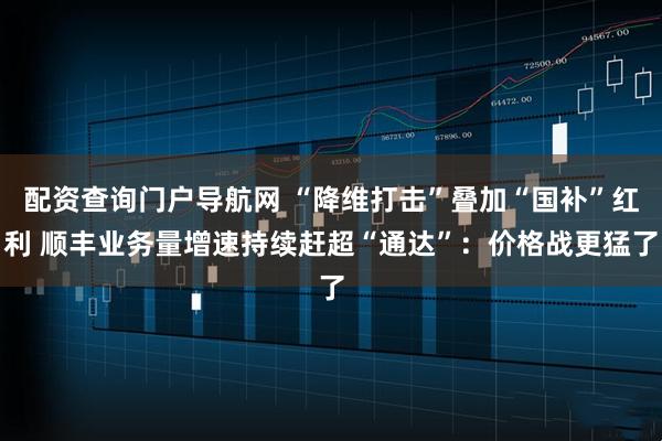 配资查询门户导航网 “降维打击”叠加“国补”红利 顺丰业务量增速持续赶超“通达”：价格战更猛了
