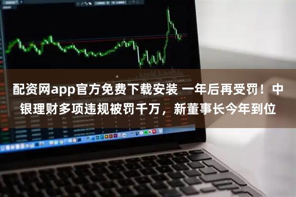配资网app官方免费下载安装 一年后再受罚！中银理财多项违规被罚千万，新董事长今年到位