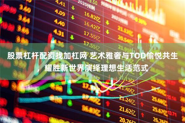 股票杠杆配资找加杠网 艺术雅奢与TOD愉悦共生，耀胜新世界演绎理想生活范式
