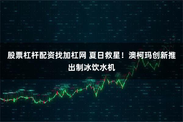 股票杠杆配资找加杠网 夏日救星！澳柯玛创新推出制冰饮水机