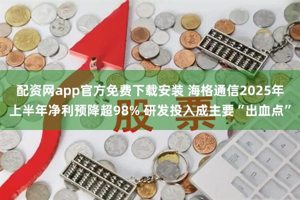 配资网app官方免费下载安装 海格通信2025年上半年净利预降超98% 研发投入成主要“出血点”