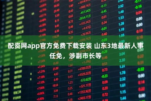 配资网app官方免费下载安装 山东3地最新人事任免，涉副市长等