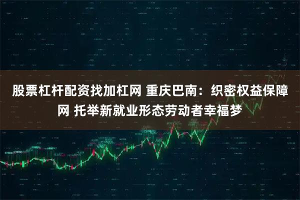 股票杠杆配资找加杠网 重庆巴南：织密权益保障网 托举新就业形态劳动者幸福梦