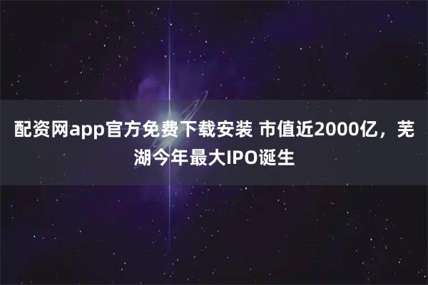 配资网app官方免费下载安装 市值近2000亿，芜湖今年最大IPO诞生