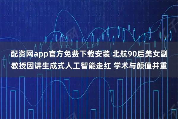 配资网app官方免费下载安装 北航90后美女副教授因讲生成式人工智能走红 学术与颜值并重