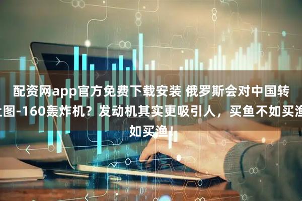 配资网app官方免费下载安装 俄罗斯会对中国转让图-160轰炸机？发动机其实更吸引人，买鱼不如买渔！