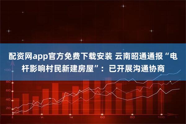 配资网app官方免费下载安装 云南昭通通报“电杆影响村民新建房屋”：已开展沟通协商