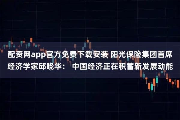配资网app官方免费下载安装 阳光保险集团首席经济学家邱晓华： 中国经济正在积蓄新发展动能