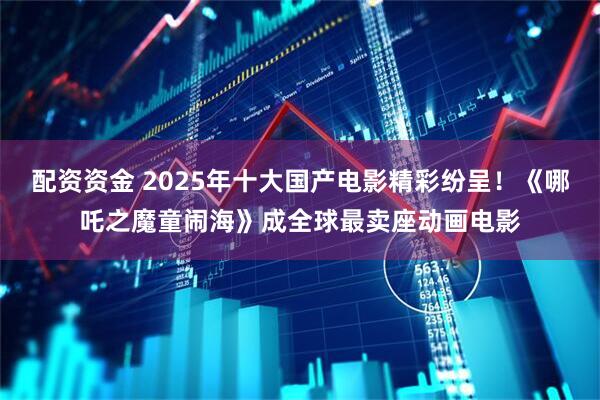 配资资金 2025年十大国产电影精彩纷呈！《哪吒之魔童闹海》成全球最卖座动画电影