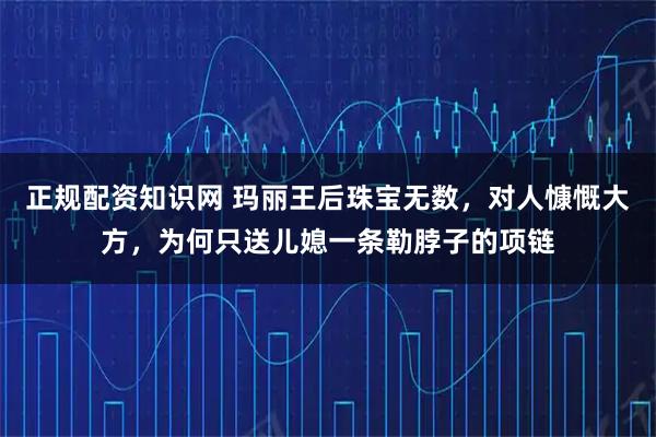 正规配资知识网 玛丽王后珠宝无数，对人慷慨大方，为何只送儿媳一条勒脖子的项链