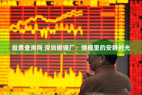 股票查询网 深圳眼镜厂：镜框里的安静时光